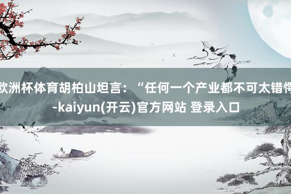 欧洲杯体育　　胡柏山坦言：“任何一个产业都不可太错愕-kai