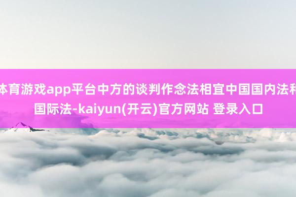 体育游戏app平台中方的谈判作念法相宜中国国内法和国际法-kaiyun(开云)官方网站 登录入口