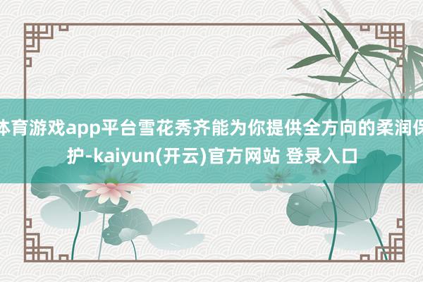 体育游戏app平台雪花秀齐能为你提供全方向的柔润保护-kaiyun(开云)官方网站 登录入口
