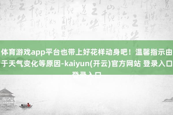 体育游戏app平台也带上好花样动身吧！温馨指示由于天气变化等原因-kaiyun(开云)官方网站 登录入口