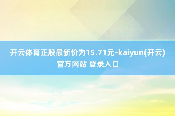 开云体育正股最新价为15.71元-kaiyun(开云)官方网站 登录入口