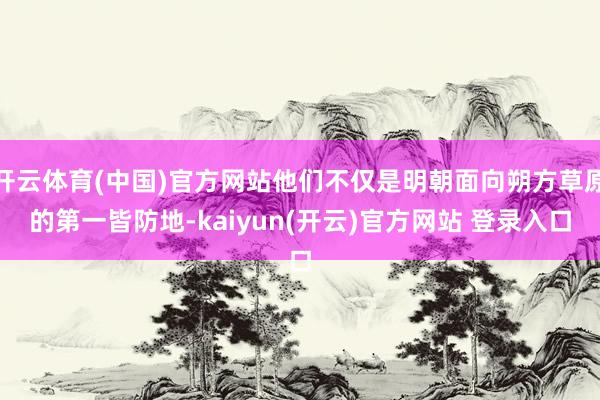 开云体育(中国)官方网站他们不仅是明朝面向朔方草原的第一皆防地-kaiyun(开云)官方网站 登录入口