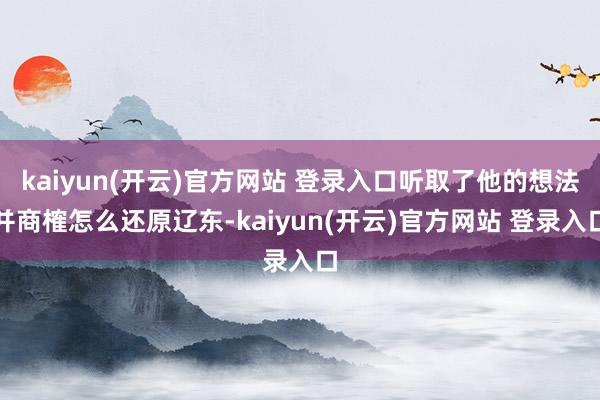 kaiyun(开云)官方网站 登录入口听取了他的想法并商榷怎么还原辽东-kaiyun(开云)官方网站 登录入口