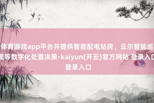 体育游戏app平台并提供智能配电站房、云尔智能巡视等数字化处