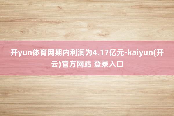 开yun体育网期内利润为4.17亿元-kaiyun(开云)官方网站 登录入口