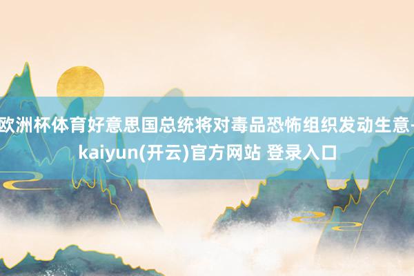 欧洲杯体育好意思国总统将对毒品恐怖组织发动生意-kaiyun(开云)官方网站 登录入口