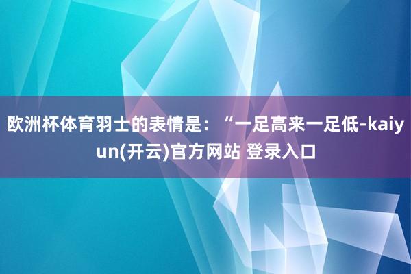 欧洲杯体育羽士的表情是:“一足高来一足低-kaiyun(开云)官方网站 登录入口