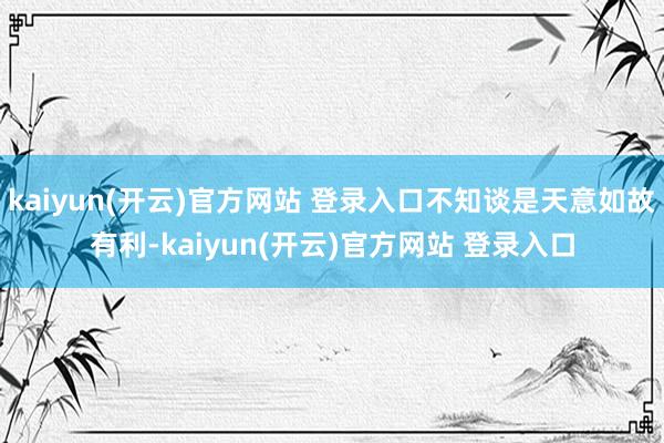 kaiyun(开云)官方网站 登录入口不知谈是天意如故有利-
