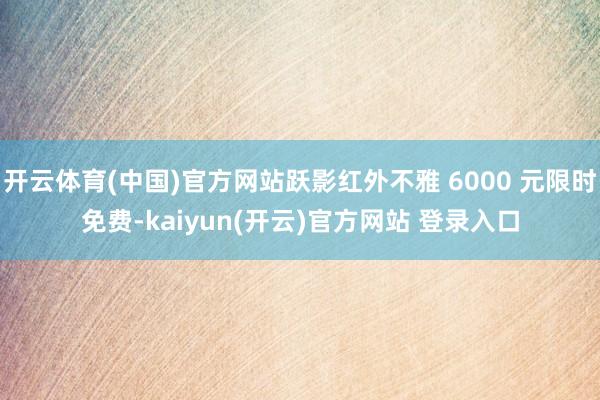 开云体育(中国)官方网站跃影红外不雅 6000 元限时免费-kaiyun(开云)官方网站 登录入口