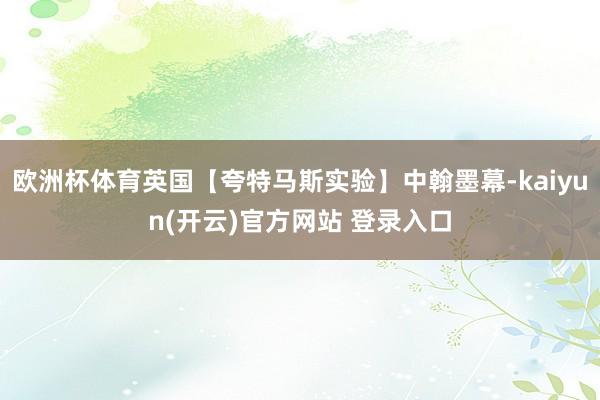 欧洲杯体育英国【夸特马斯实验】中翰墨幕-kaiyun(开云)官方网站 登录入口