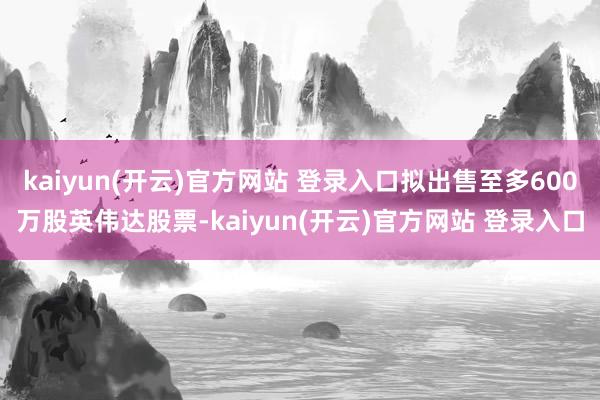   kaiyun(开云)官方网站 登录入口拟出售至多600万股英伟达股票-kaiyun(开云)官方网站 登录入口