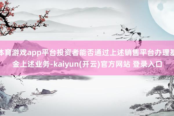 体育游戏app平台投资者能否通过上述销售平台办理基金上述业务-kaiyun(开云)官方网站 登录入口