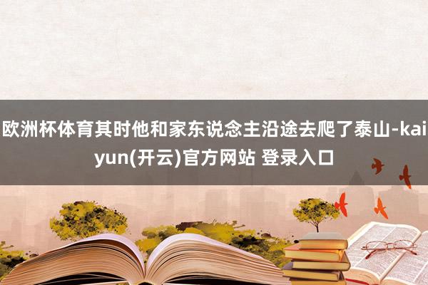 欧洲杯体育其时他和家东说念主沿途去爬了泰山-kaiyun(开云)官方网站 登录入口
