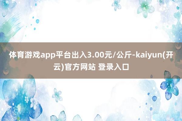 体育游戏app平台出入3.00元/公斤-kaiyun(开云)官方网站 登录入口