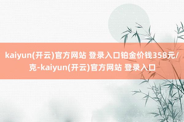 kaiyun(开云)官方网站 登录入口铂金价钱358元/克-kaiyun(开云)官方网站 登录入口