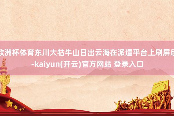 欧洲杯体育东川大牯牛山日出云海在派遣平台上刷屏后-kaiyun(开云)官方网站 登录入口