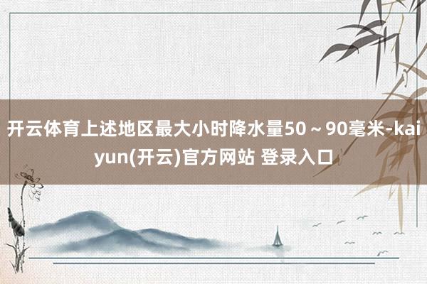 开云体育上述地区最大小时降水量50～90毫米-kaiyun(开云)官方网站 登录入口