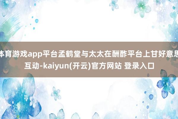 体育游戏app平台孟鹤堂与太太在酬酢平台上甘好意思互动-kaiyun(开云)官方网站 登录入口