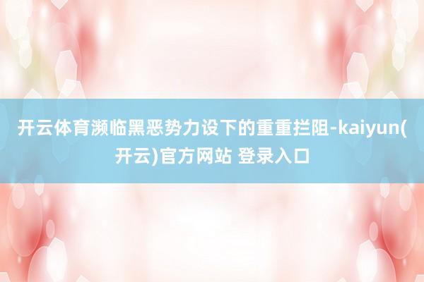开云体育濒临黑恶势力设下的重重拦阻-kaiyun(开云)官方网站 登录入口