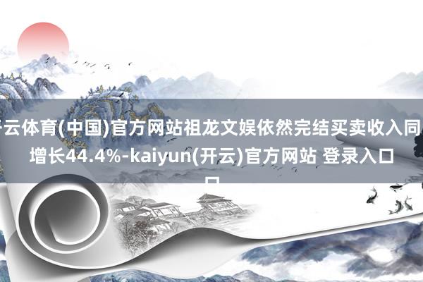 开云体育(中国)官方网站祖龙文娱依然完结买卖收入同比增长44.4%-kaiyun(开云)官方网站 登录入口