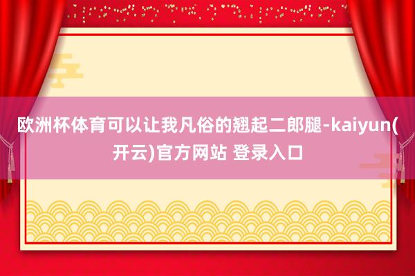 欧洲杯体育可以让我凡俗的翘起二郎腿-kaiyun(开云)官方网站 登录入口