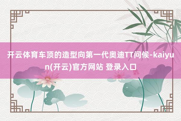 开云体育车顶的造型向第一代奥迪TT问候-kaiyun(开云)官方网站 登录入口