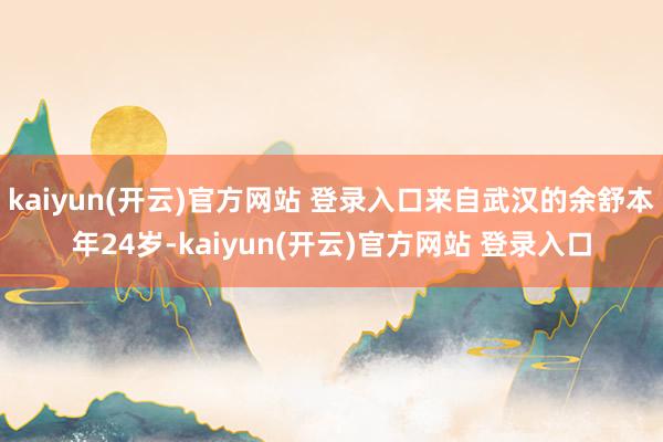 kaiyun(开云)官方网站 登录入口来自武汉的余舒本年24