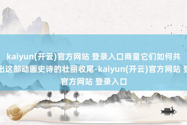 kaiyun(开云)官方网站 登录入口商量它们如何共同编织出这部动画史诗的壮丽收尾-kaiyun(开云)官方网站 登录入口