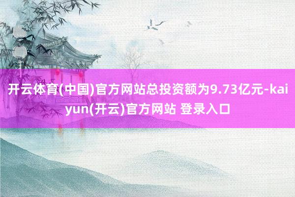 开云体育(中国)官方网站总投资额为9.73亿元-kaiyun(开云)官方网站 登录入口