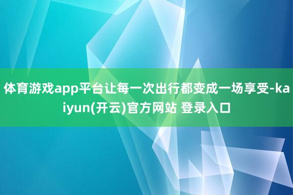 体育游戏app平台让每一次出行都变成一场享受-kaiyun(