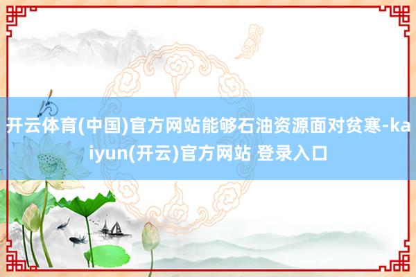 开云体育(中国)官方网站能够石油资源面对贫寒-kaiyun(开云)官方网站 登录入口