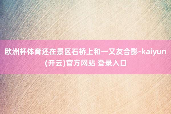 欧洲杯体育还在景区石桥上和一又友合影-kaiyun(开云)官