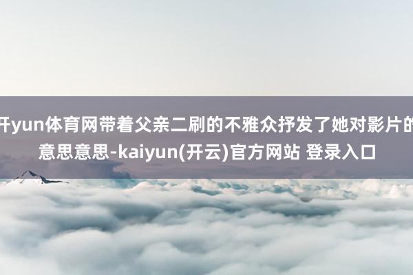开yun体育网带着父亲二刷的不雅众抒发了她对影片的意思意思-kaiyun(开云)官方网站 登录入口