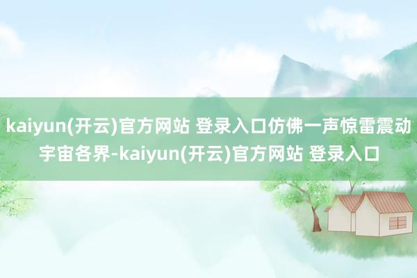 kaiyun(开云)官方网站 登录入口仿佛一声惊雷震动宇宙各界-kaiyun(开云)官方网站 登录入口