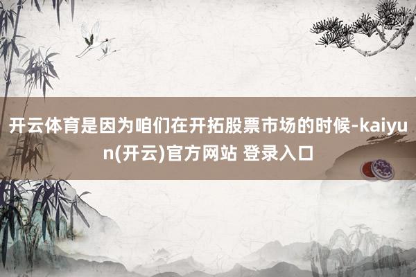 开云体育是因为咱们在开拓股票市场的时候-kaiyun(开云)