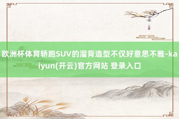 欧洲杯体育轿跑SUV的溜背造型不仅好意思不雅-kaiyun(开云)官方网站 登录入口