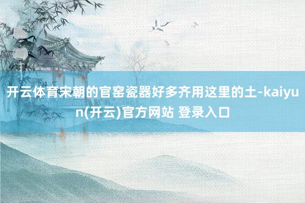 开云体育宋朝的官窑瓷器好多齐用这里的土-kaiyun(开云)官方网站 登录入口