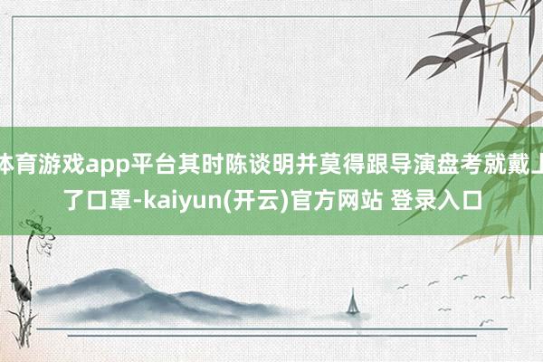 体育游戏app平台其时陈谈明并莫得跟导演盘考就戴上了口罩-kaiyun(开云)官方网站 登录入口
