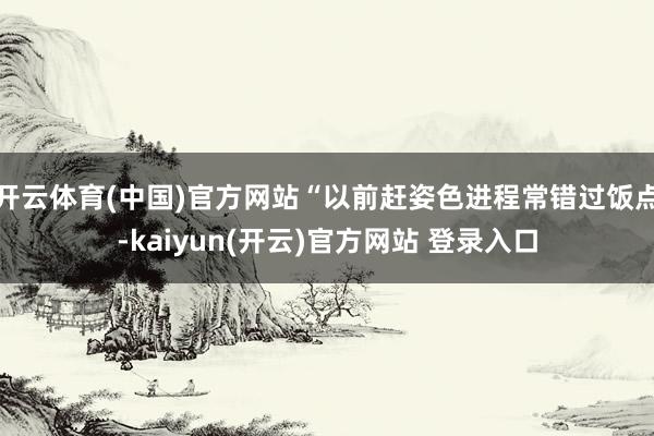 开云体育(中国)官方网站“以前赶姿色进程常错过饭点-kaiy