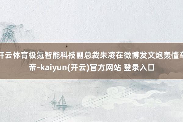 开云体育极氪智能科技副总裁朱凌在微博发文炮轰懂车帝-kaiyun(开云)官方网站 登录入口
