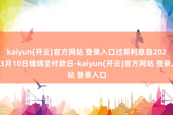 kaiyun(开云)官方网站 登录入口过期利息自2021年3月10日缠绵至付款日-kaiyun(开云)官方网站 登录入口
