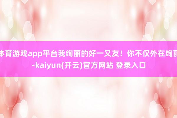 体育游戏app平台我绚丽的好一又友！你不仅外在绚丽-kaiyun(开云)官方网站 登录入口