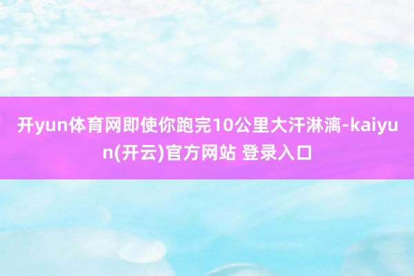 开yun体育网即使你跑完10公里大汗淋漓-kaiyun(开云