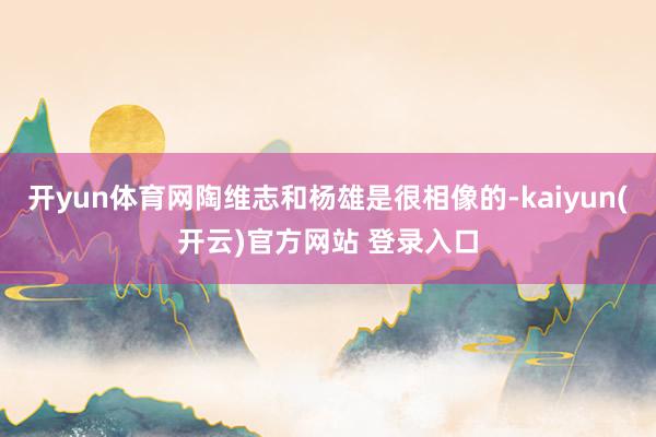 开yun体育网陶维志和杨雄是很相像的-kaiyun(开云)官