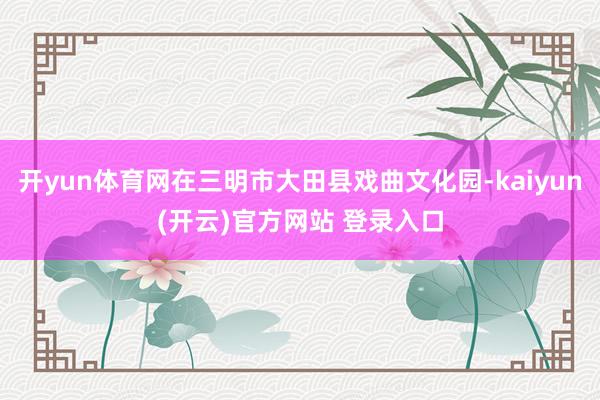 开yun体育网在三明市大田县戏曲文化园-kaiyun(开云)