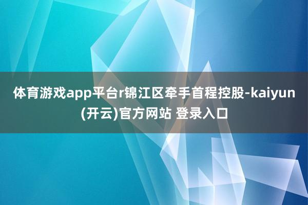 体育游戏app平台r锦江区牵手首程控股-kaiyun(开云)官方网站 登录入口