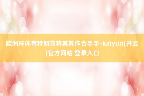 欧洲杯体育特朗普将其算作合手手-kaiyun(开云)官方网站