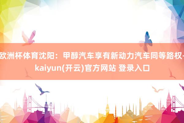 欧洲杯体育沈阳：甲醇汽车享有新动力汽车同等路权-kaiyun(开云)官方网站 登录入口