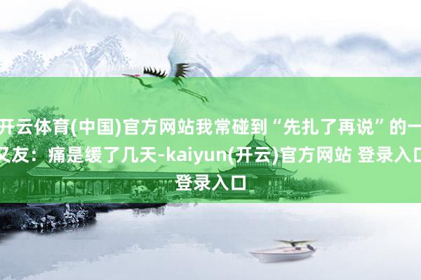 开云体育(中国)官方网站我常碰到“先扎了再说”的一又友：痛是缓了几天-kaiyun(开云)官方网站 登录入口