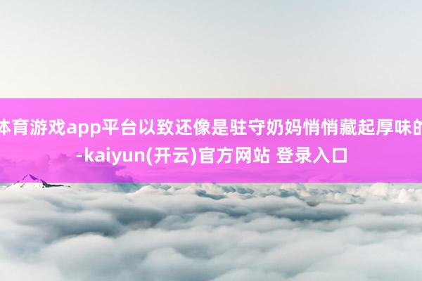 体育游戏app平台以致还像是驻守奶妈悄悄藏起厚味的-kaiyun(开云)官方网站 登录入口